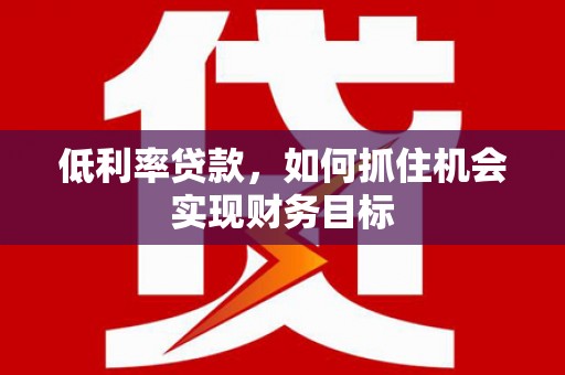 怀远低利率贷款，如何抓住机会实现财务目标